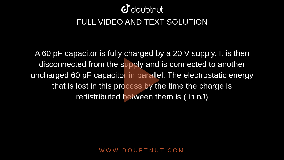 A 60 pF capacitor is fully charged by a 20 V supply. It is then disconnected from the supply and is connected to another uncharged 60 pF capacitor in parallel. The electrostatic energy that is lost in this process by the time the charge is redistributed between them is ( in nJ)