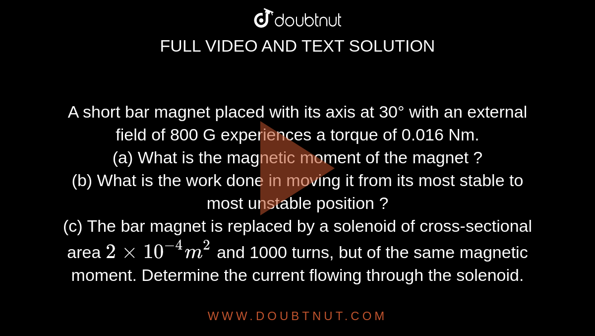 A short bar magnet placed with its axis at 30° with an external field of 800 G experiences a torque of 0.016 Nm. <br> (a) What is the magnetic moment of the magnet ? <br> (b) What is the work done in moving it from its most stable to most unstable position ? <br> (c) The bar magnet is replaced by a solenoid of cross-sectional area `2 xx 10^(-4) m^(2)` and 1000 turns, but of the same magnetic  moment. Determine the current flowing through the solenoid. 