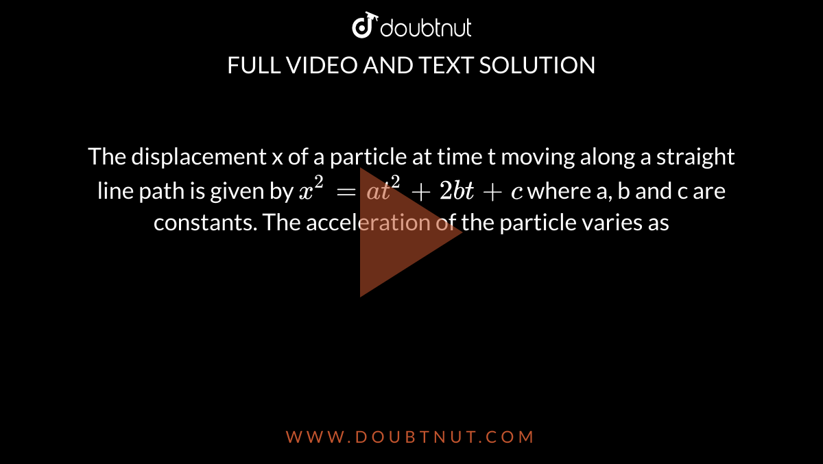 The displacement x of a particle at time t moving along a straight line path is given by `x^(2) = at^(2) + 2bt + c`  where a, b and c are constants. The acceleration of the particle varies as 