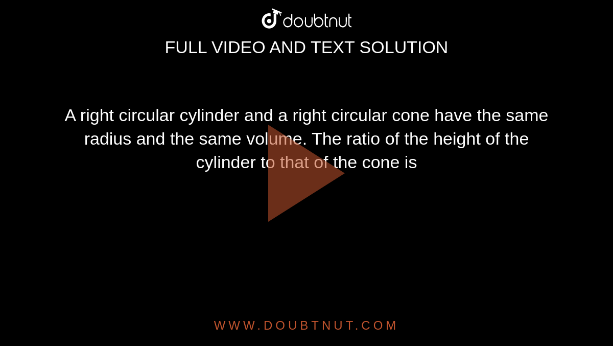 A right circular cylinder and a right circular cone have the same radius and the same volume. The ratio of the height of the cylinder to that of the cone is
