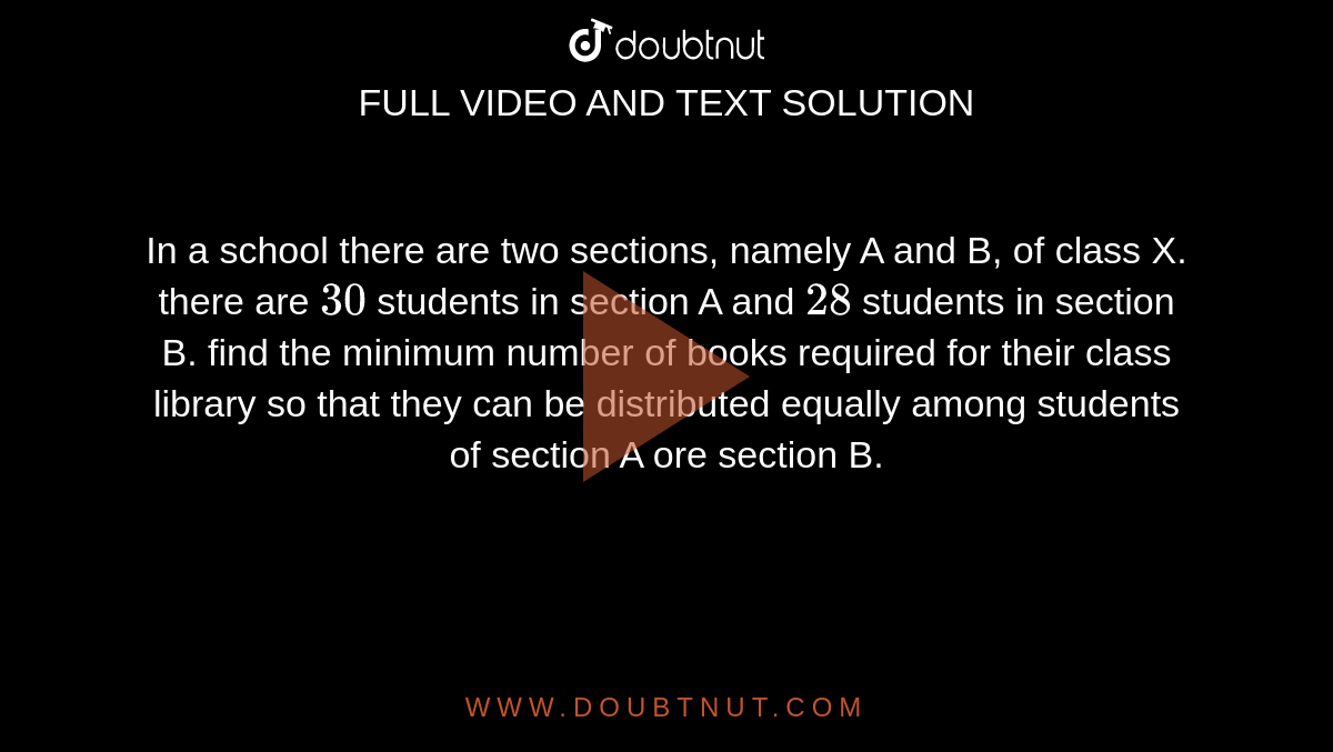 In a school there are two sections, namely A and B, of class X. there are `30` students in section A and `28` students in section B. find the minimum number of books required for their class library so that they can be distributed equally among students of section A ore section B. 