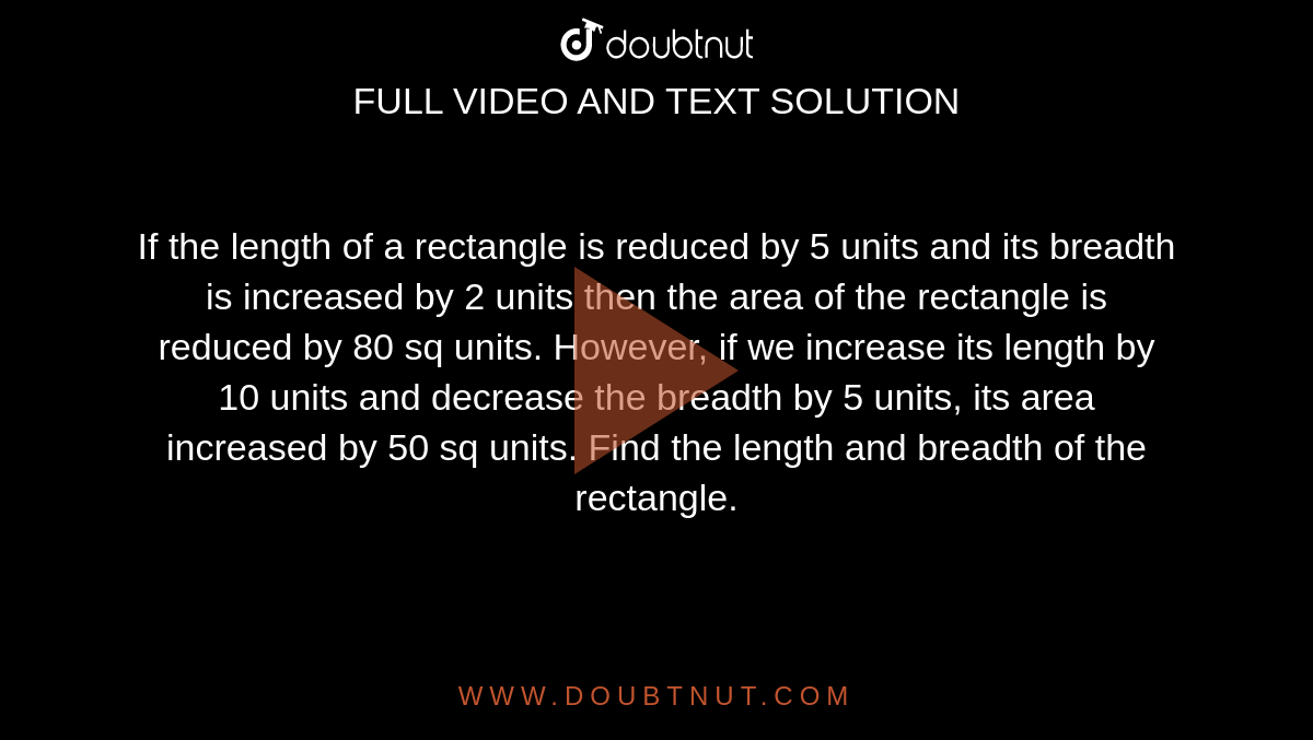 If  the  length  of a rectangle  is reduced by  5 units and  its breadth is increased by  2 units  then the  area of the rectangle is reduced by  80 sq units.  However,  if we increase its length by  10  units  and decrease  the breadth by  5 units, its area increased by  50 sq units.  Find the  length  and breadth of the rectangle. 
