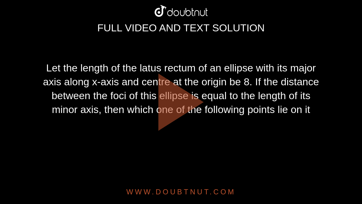 Let the length of the latus rectum of an ellipse with its major axis along x-axis and centre at the origin be 8. If the distance between the foci of this ellipse is equal to the length of its minor axis, then which one of the following points lie on it