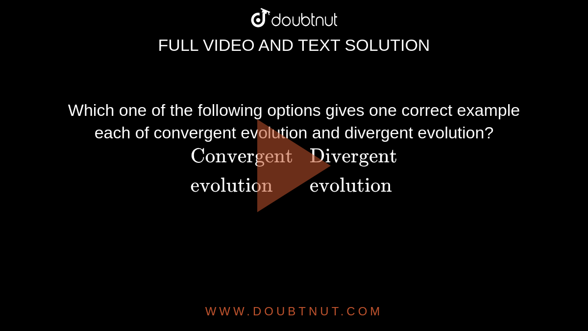 Which one  of the following  options  gives one correct example  each of  convergent  evolution  and divergent  evolution? <br> `{:("Convergent","Divergent"),("evolution","evolution"):}`