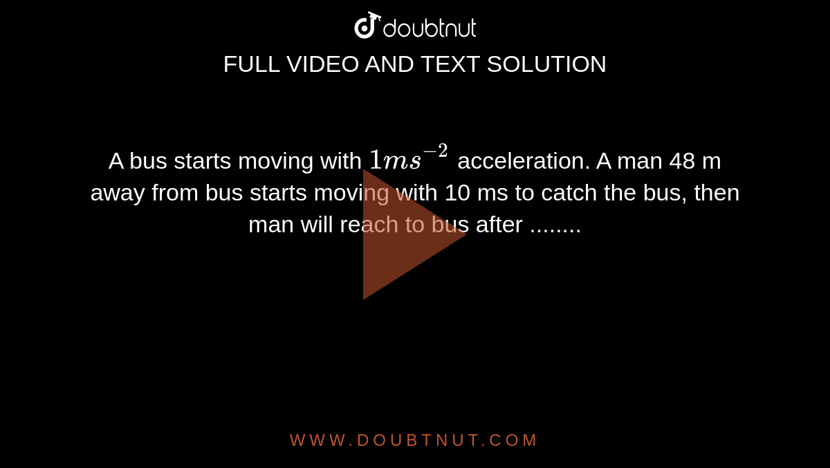 A bus starts moving with `1 ms^(-2)` acceleration. A man 48 m away from bus starts moving with 10 ms to catch the bus, then man will reach to bus after ........