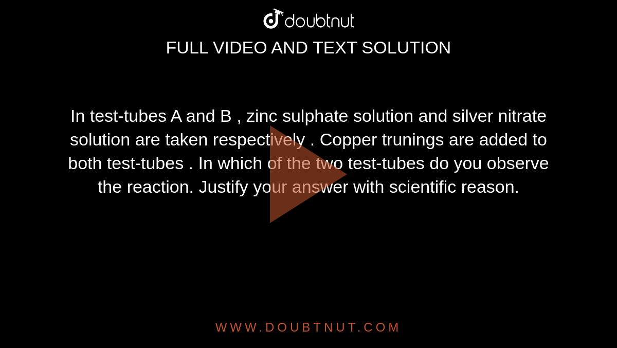 In test-tubes A  and B , zinc sulphate solution and silver nitrate solution are taken respectively .  Copper trunings are added to both test-tubes . In which of the two test-tubes do you observe the reaction. Justify your answer with scientific reason. 