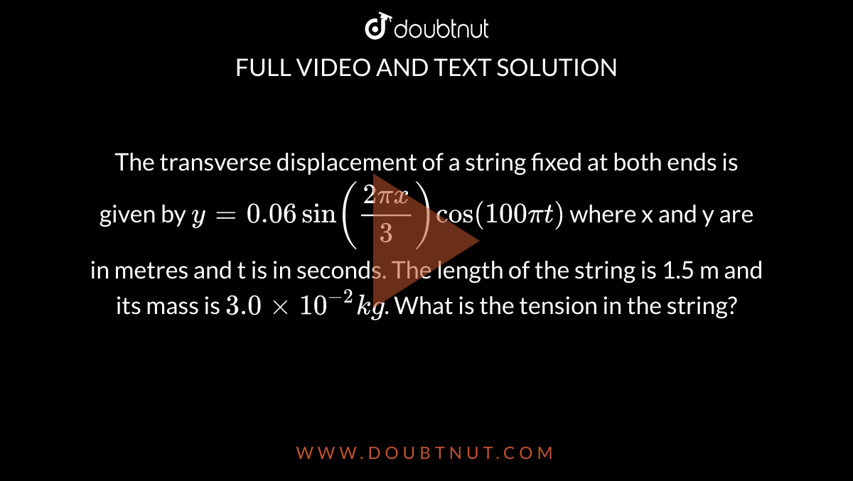 The transverse displacement of a string fixed at both ends is given by `y=0.06sin((2pix)/(3))cos(100pit)` where x and y are in metres and t is in seconds. The length of the string is 1.5 m and its mass is `3.0xx10^(-2)kg`. What is the tension in the string? 