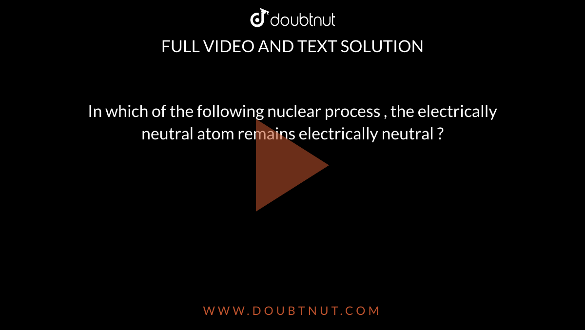 In which of the following nuclear process , the electrically neutral atom remains electrically neutral ? 