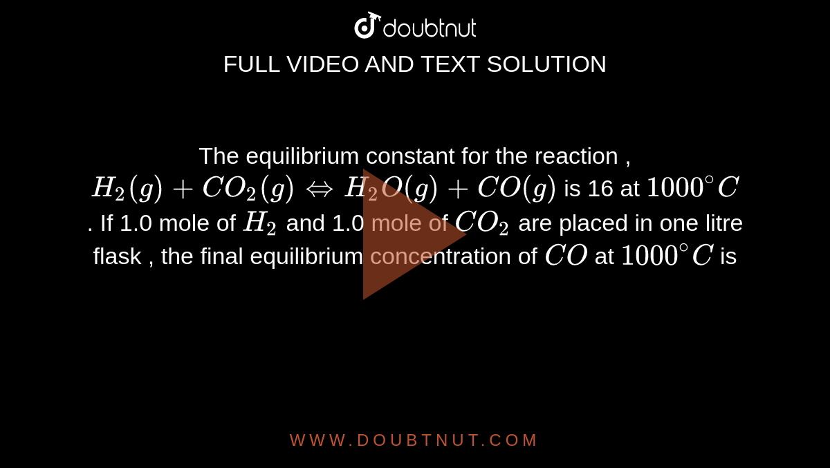 The equilibrium constant for the reaction , <br> `H_(2) (g) + CO_(2) (g) hArr H_(2) O (g) + CO (g)` is 16 at `1000^(@) C` . If 1.0 mole of `H_(2)` and  1.0 mole of `CO_(2)` are placed in one litre flask , the final equilibrium concentration of `CO` at `1000^(@) C` is 