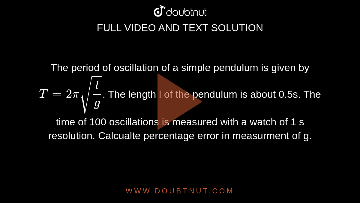 The period of oscillation of a simple pendulum is given by `T=2pi sqrt((l)/(g))`. The length l of the pendulum is about 0.5s. The time of 100 oscillations is measured with a watch of 1 s resolution. Calcualte percentage error in measurment of g. 
