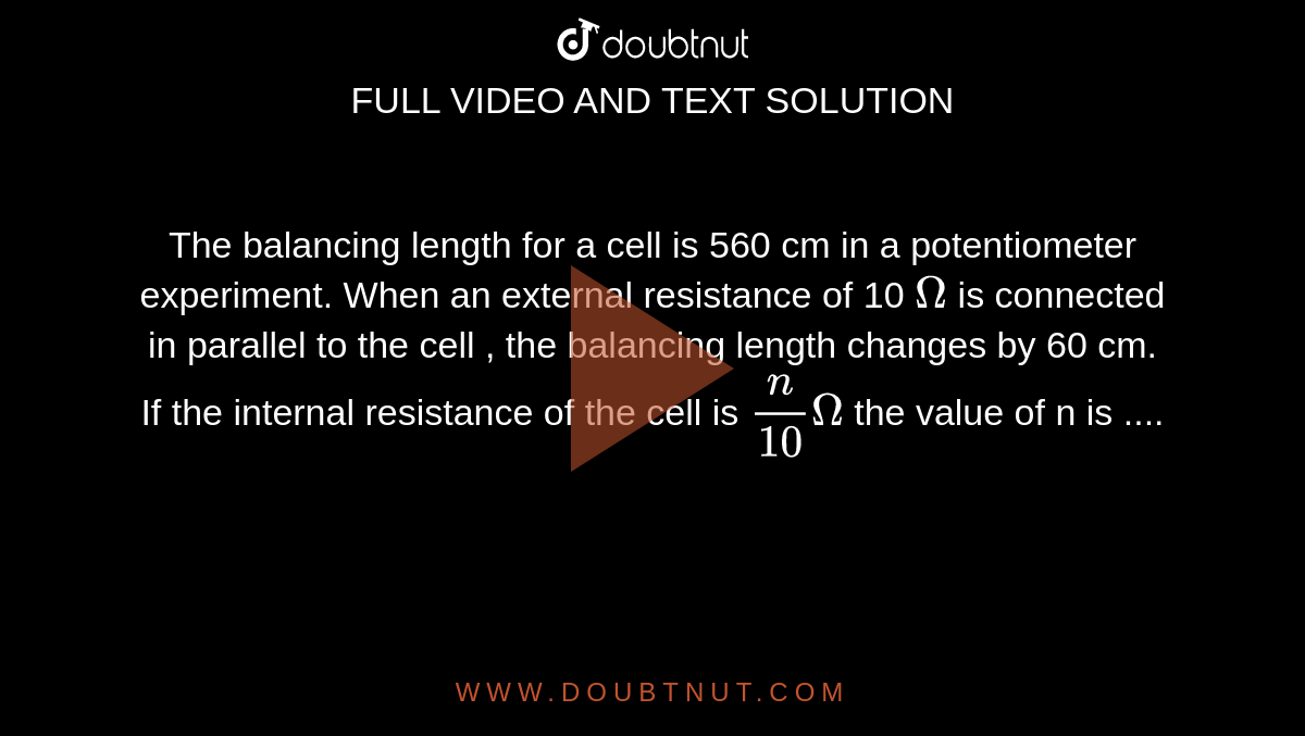 The balancing length for a cell is 560 cm in a potentiometer experiment. When an external resistance of 10 `Omega` is connected in parallel to the cell , the balancing length changes by 60 cm. If the internal resistance of the cell is `(n)/(10) Omega` the value of n is .... 