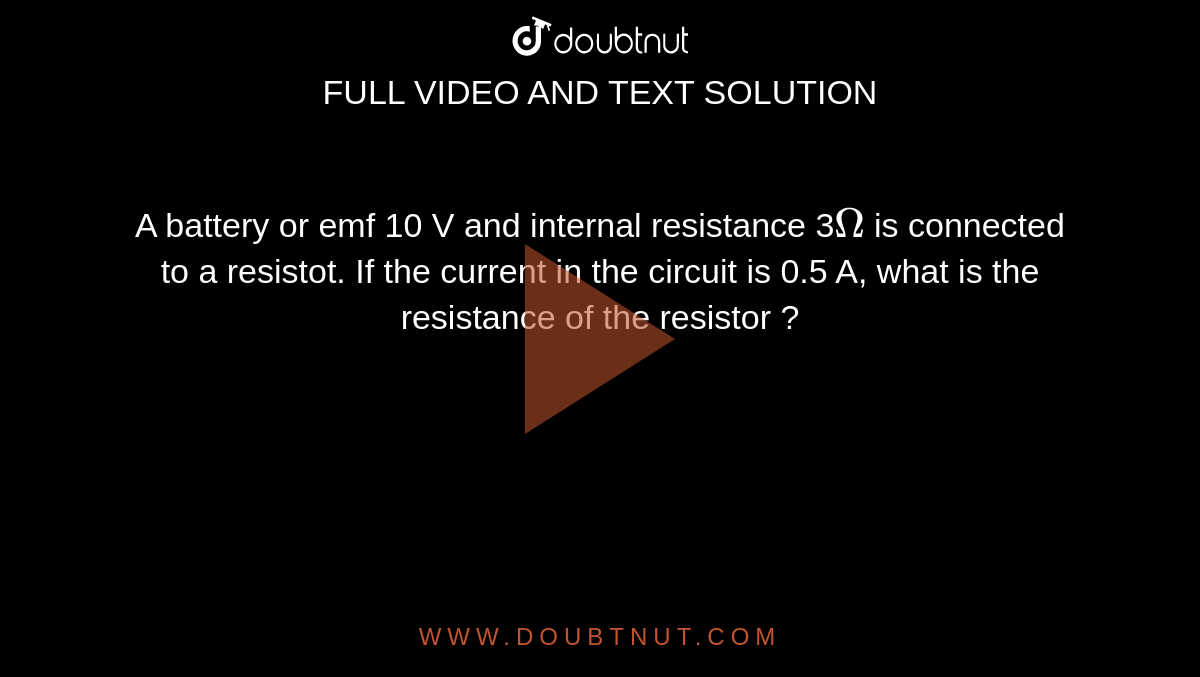 A battery or emf 10 V and internal resistance 3`Omega` is connected to a resistot. If the current in the circuit is 0.5 A, what is the resistance of the resistor ? 