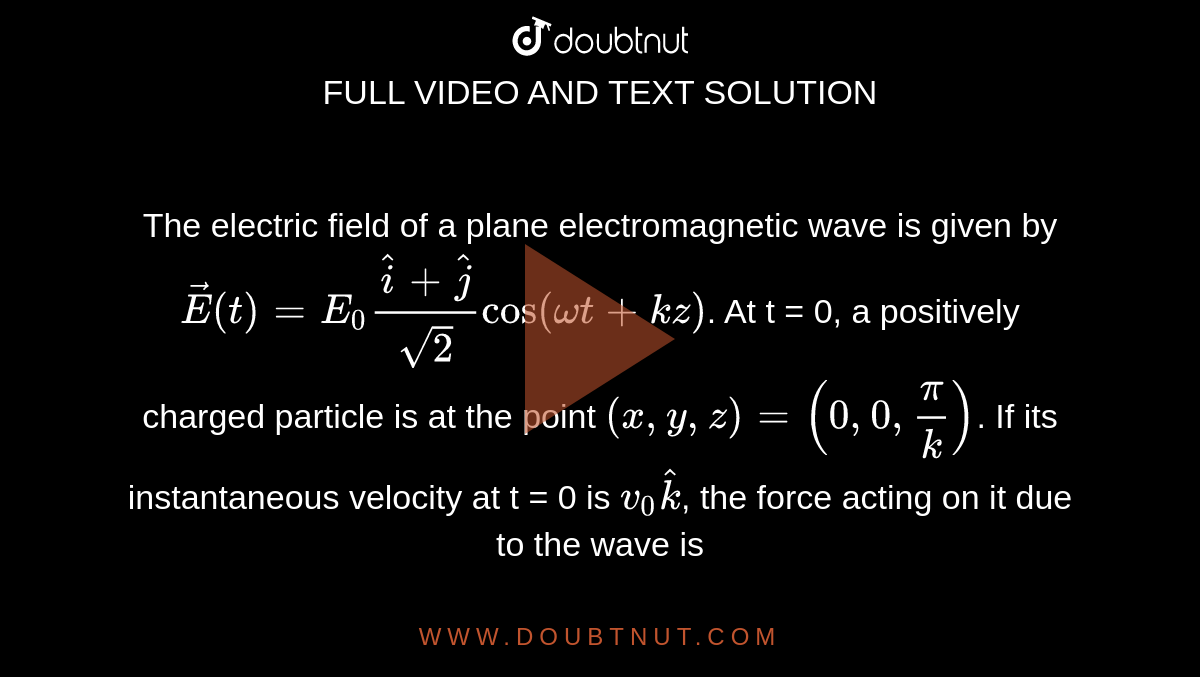 The electric field of a plane electromagnetic wave is given by `vecE(t)=E_(0)(hati+hatj)/sqrt2cos(omegat+kz)`. At t = 0, a positively charged particle is at the point `(x,y,z)=(0,0,pi/k)`. If its instantaneous velocity at t = 0 is `v_(0)hatk`, the force acting on it due to the wave is