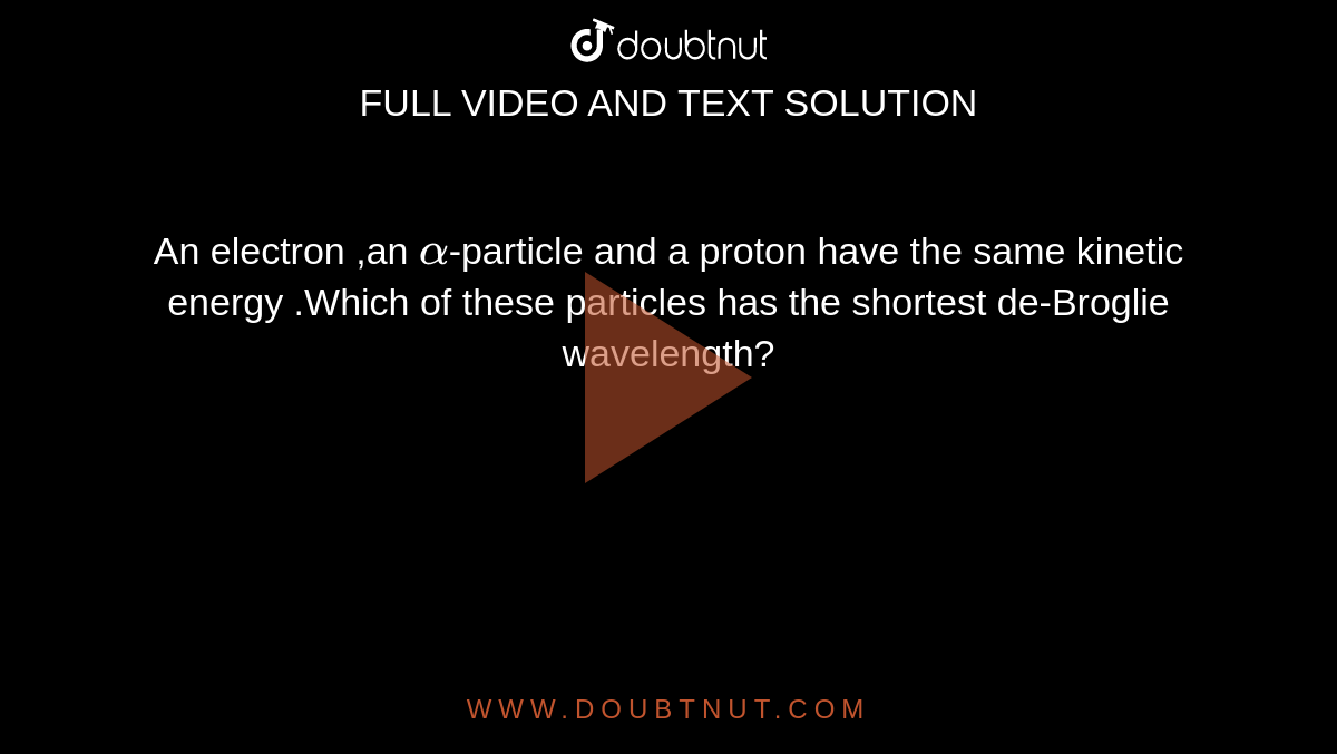 An electron ,an `alpha`-particle and a proton have the same kinetic energy .Which of these particles has the shortest de-Broglie wavelength?