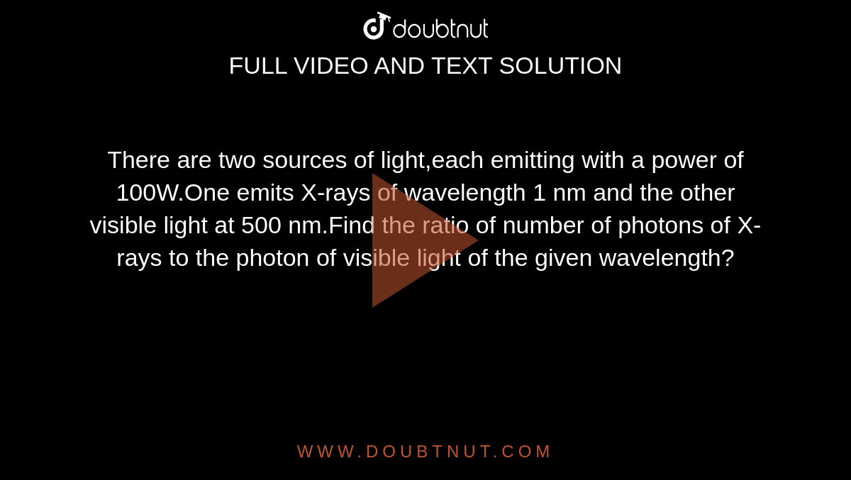 There are two sources of light,each emitting with a power of 100W.One emits X-rays of wavelength 1 nm and the other visible light at 500 nm.Find the ratio of number of photons of X-rays to the photon of visible light of the given wavelength?