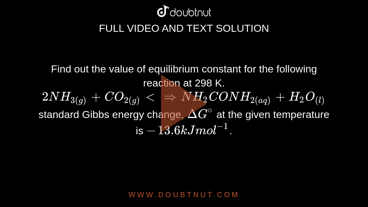 Find out the value of equilibrium constant for the following reaction at 298 K. <br> `2NH_(3(g)) + CO_(2(g)) <implies NH_2CONH_(2(aq)) + H_2O_((l))` <br> standard Gibbs energy change, `DeltaG^@` at the given temperature is `- 13.6 kJ mol^(-1)`.