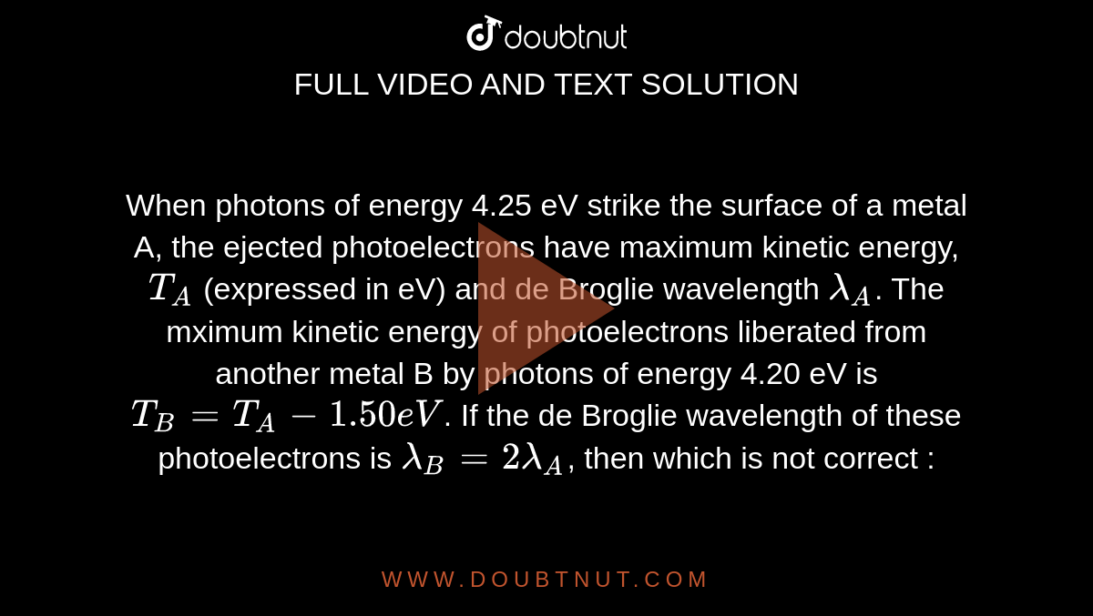 When photons of energy 4.25 eV strike the surface of a metal A, the ejected photoelectrons  have maximum kinetic energy, `T_(A)` (expressed in eV) and de Broglie wavelength `lambda_(A)`. The mximum kinetic energy of photoelectrons liberated from another metal B by photons of energy 4.20 eV is `T_(B) = T_(A) - 1.50 eV`. If the de Broglie wavelength of these photoelectrons is `lambda_(B) = 2 lambda_(A)`, then which is not correct :