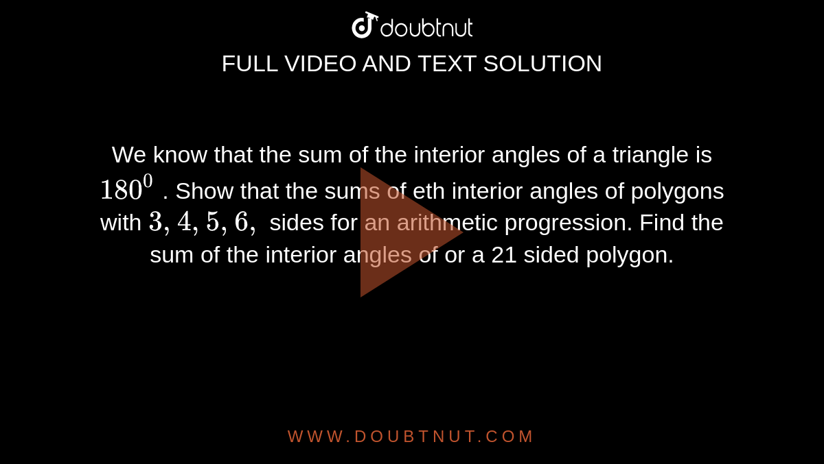 We know that the sum of the interior angles of a triangle is`180^0`
. Show that the sums of eth interior angles of polygons with `3,4,5,6,`
sides for an arithmetic progression. Find the sum of the interior angles of
  or a 21 sided polygon.