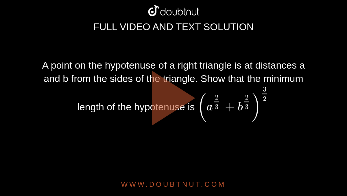 A point on the hypotenuse of a right triangle is at distances a and b
  from the sides of the triangle. Show that the minimum length of the
  hypotenuse is `(a^(2/3)+b^(2/3))^(3/2)`