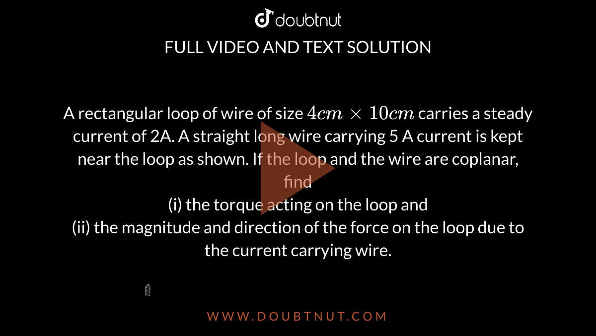 A rectangular loop of wire of size `4 cm xx 10 cm` carries a steady current of 2A. A straight long wire carrying 5 A current is kept near the loop as shown. If the loop and the wire are coplanar, find  <br> (i) the torque acting on the loop and <br> (ii) the magnitude and direction of the force on the loop due to the current carrying wire. <br> <img src="https://d10lpgp6xz60nq.cloudfront.net/physics_images/SB_PHY_XII_12_DB_E01_021_Q01.png" width="80%">