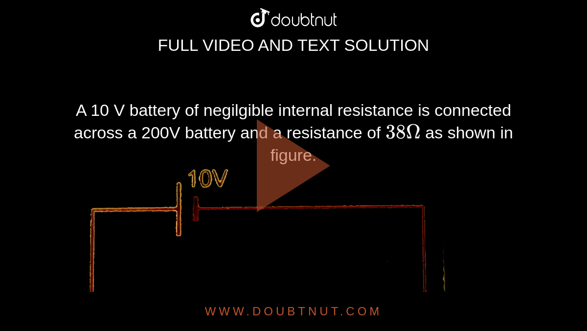 A 10 V battery of negilgible internal resistance is connected across a  200V battery and a resistance of `38 Omega` as shown in figure. <br> <img src="https://d10lpgp6xz60nq.cloudfront.net/physics_images/PR_XII_V01_C02_S01_200_Q01.png" width="80%">.     Find the value of current in the circuit.