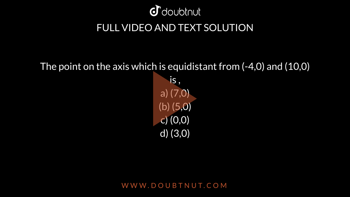 The point on the axis which is equidistant from (-4,0) and (10,0) is ,<br> a) (7,0) <br> (b) (5,0) <br> c) (0,0) <br> d) (3,0)