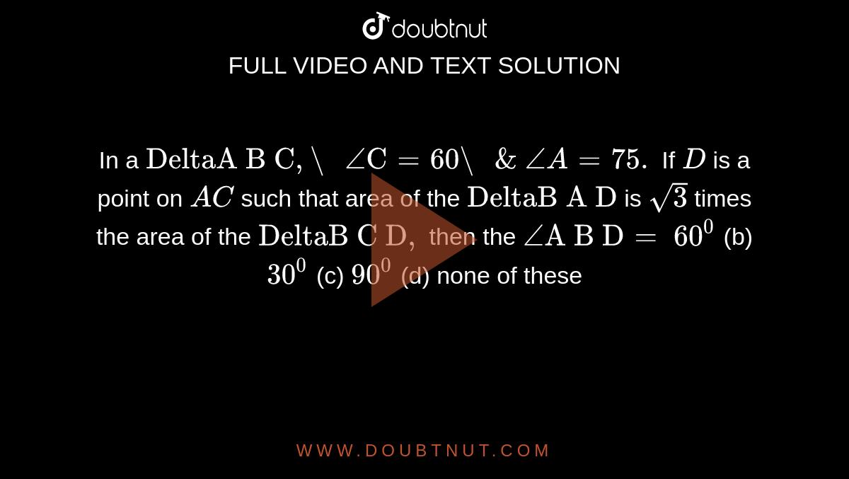 In a `"DeltaA B C","\ "/_"C"=60"\ "&\ /_A=75.`
If `D`
is a point on `A C`
such that area of the `"DeltaB A D"`
is `sqrt(3)`
times the area of the `"DeltaB C D",`
then the `/_"A B D"=`

`60^0`
(b) `30^0`
(c) `90^0`
(d) none of these