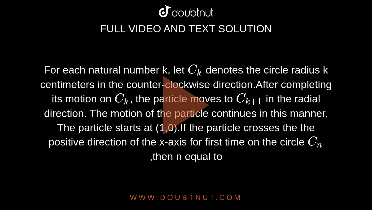 For each natural number k, let `C_k` denotes the circle radius k centimeters in the counter-clockwise direction.After completing its motion on `C_k`, the particle moves to `C_[k+1]` in the radial direction. The motion of the particle continues in this manner. The particle starts at (1,0).If the particle crosses the  the positive direction of the x-axis for first time on the circle `C_n`,then n equal to