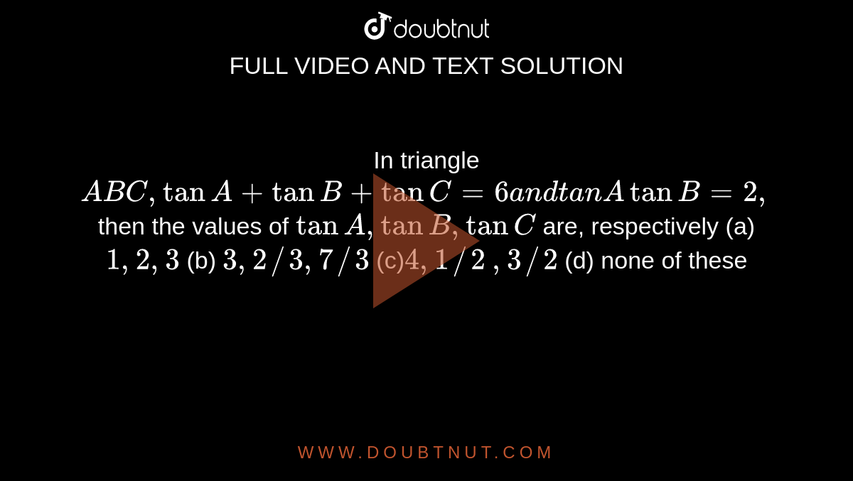 In triangle `A B C ,tanA+tanB+tanC=6a n dtanAtanB=2,`
then the values of `tanA ,tanB ,tanC`
are, respectively
(a)`1,2,3`
 (b) `3,2//3,7//3`

(c)`4,1//2`
 `,3//2`
 (d) none of these