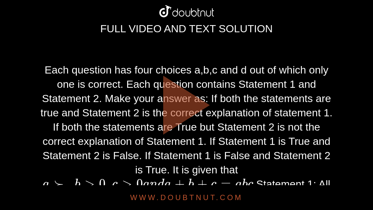 Each question has four choices a,b,c
  and d out of which only one is correct. Each question contains Statement 1
  and Statement 2. Make your answer as:
If both the statements are true and Statement 2 is the correct
  explanation of statement 1.
If both the statements are True but Statement 2 is not the correct
  explanation of Statement 1.
If Statement 1 is True and Statement 2 is False.
If Statement 1 is False and Statement 2 is True.
It is given that `a >-,b >0,c >0a n da+b+c=a b c`

Statement 1: All of the three numbers cannot be less than `sqrt(3.)`

Statement 2: In ` A B Cdot`

`tanA+tanB+tanC=tanAtanBtanC`