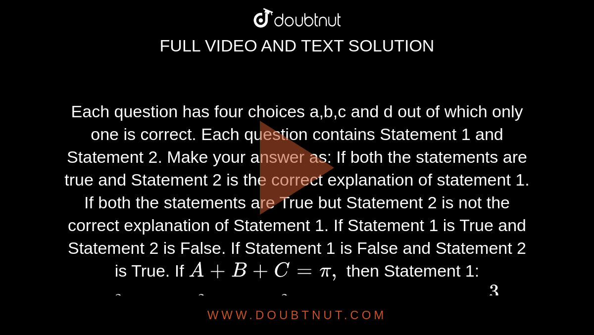 Each question has four choices a,b,c
  and d out of which only one is correct. Each question contains Statement 1
  and Statement 2. Make your answer as:
If both the statements are true and Statement 2 is the correct explanation
  of statement 1.
If both the statements are True but Statement 2 is not the correct
  explanation of Statement 1.
If Statement 1 is True and Statement 2 is False.
If Statement 1 is False and Statement 2 is True.
If `A+B+C=pi,`
then
Statement 1: `cos^2A+cos^2B+cos^2C`
has its minimum value `3/4dot`

Statement 2: Maximum value of `cosAcosBcosC`
is `1/8`
