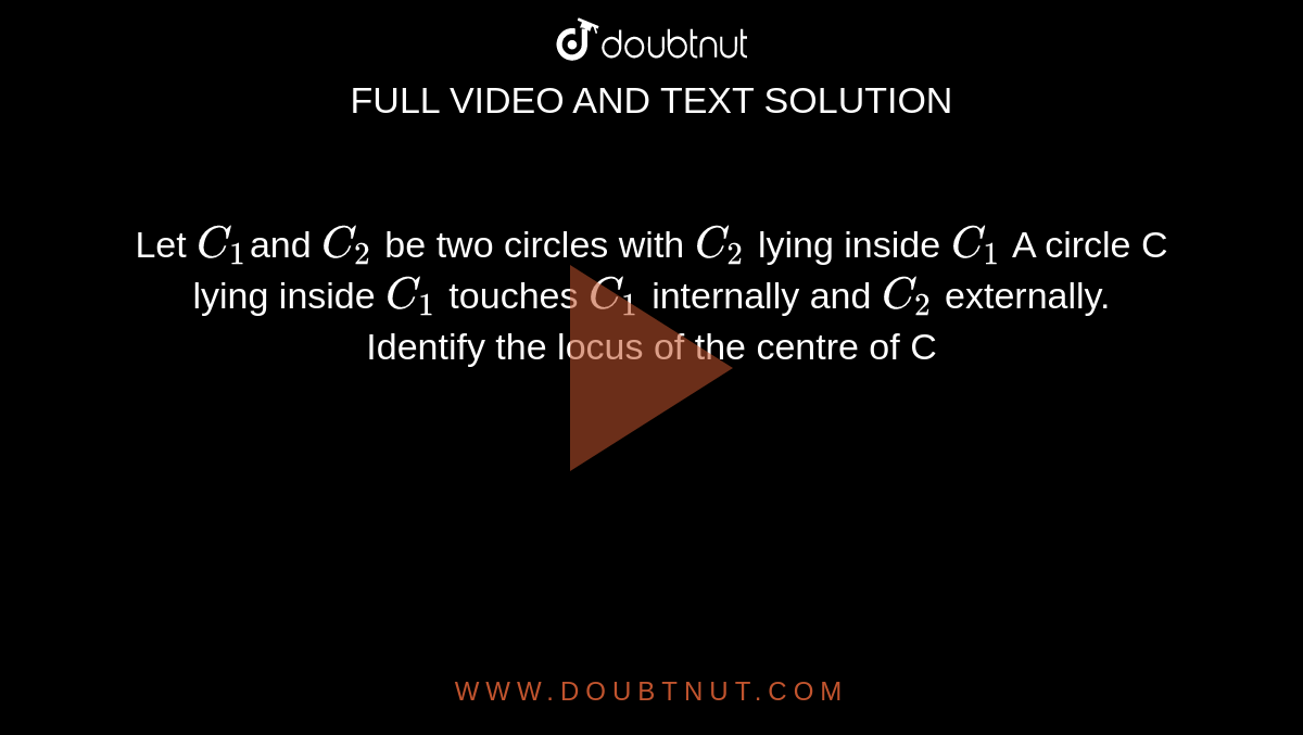  Let `C_1`and `C_2` be two circles with `C_2` lying inside `C_1` A circle C lying inside `C_1` touches `C_1` internally and `C_2` externally. Identify the locus of the centre of C