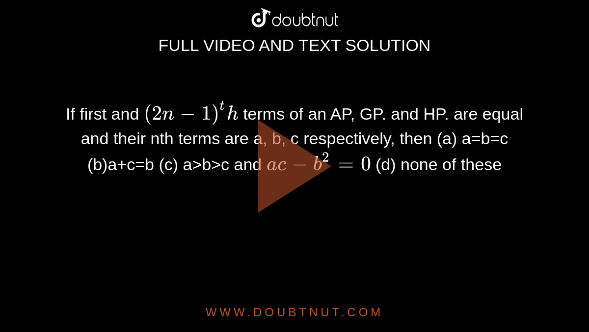  If first and `(2n-1)^th`  terms of an AP, GP. and HP. are  equal and their nth terms are a, b, c respectively, then 
(a) a=b=c (b)a+c=b (c) a>b>c and `ac-b^2=0` (d) none of these