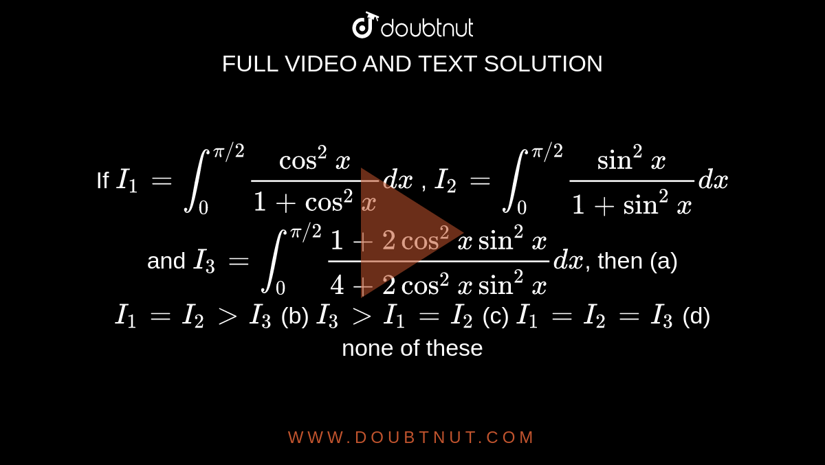 If `I_1=int_0^(pi//2)(cos^2x)/(1+cos^2x)dx` , `I_2=int_0^(pi//2)(sin^2x)/(1+sin^2x)dx` and 
`I_3=int_0^(pi//2)(1+2cos^2xsin^2x)/(4+2cos^2xsin^2x)dx`, then
(a) `I_1=I_2 > I_3`
 (b) `I_3> I_1=I_2`
(c) `I_1=I_2=I_3`
 (d) none of these