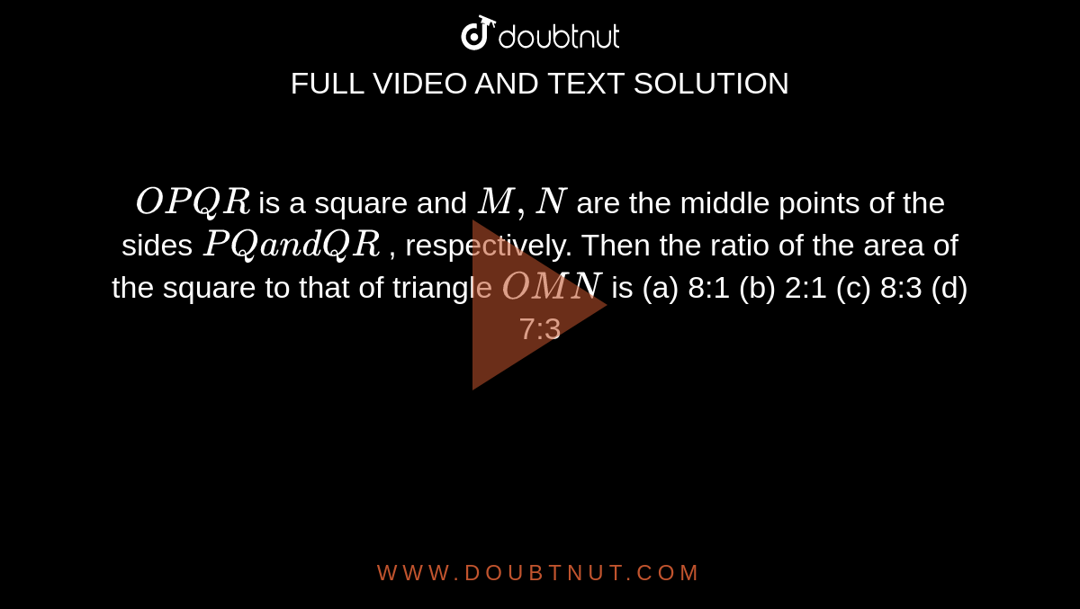 `O P Q R`
is a square and `M ,N`
are the middle points of the sides `P Qa n dQ R`
, respectively. Then the ratio of the area of the square to that of
  triangle `O M N`
is
(a) 8:1 (b) 2:1 (c) 8:3
  (d) 7:3