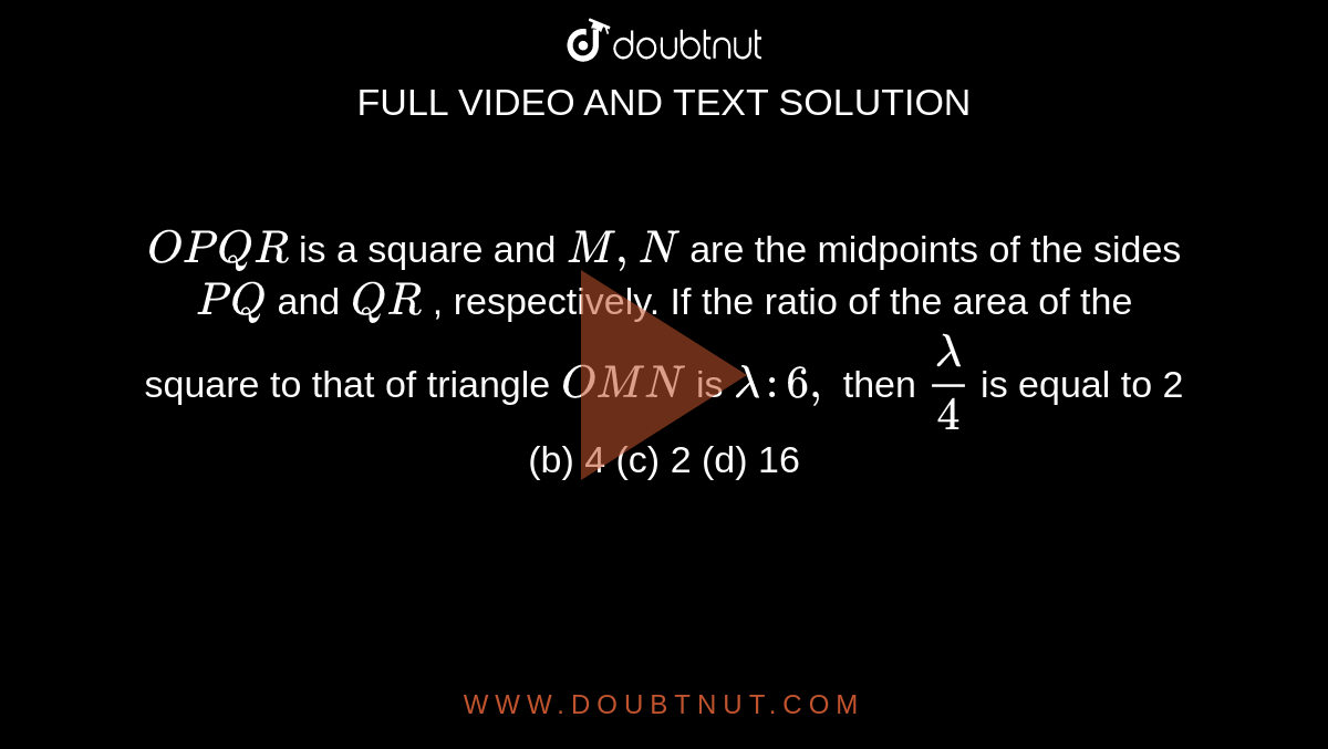 `O P Q R`
is a square and `M ,N`
are the midpoints of the sides `P Q`
and `Q R`
, respectively. If the ratio of the area of the square to that of
  triangle `O M N`
is `lambda:6,`
then `lambda/4`
is equal to
2 (b) 4 (c)
  2 (d) 16