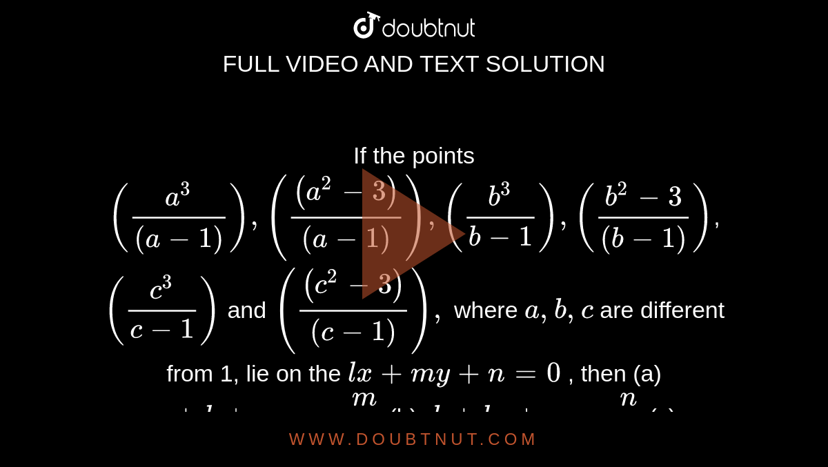   If the points `((a^3)/((a-1))),(((a^2-3))/((a-1))),((b^3)/(b-1)),((b^2-3)/((b-1)))`,`((c^3)/(c-1))`
and `(((c^2-3))/((c-1))),`
where `a , b , c`
are different from 1, lie on the `l x+m y+n=0`
, then
(a) `a+b+c=-m/l`

 (b)`a b+b c+c a=n/l`

 (c)`a b c=((m+n))/l`

 (d)`a b c-(b c+c a+a b)+3(a+b+c)=0`