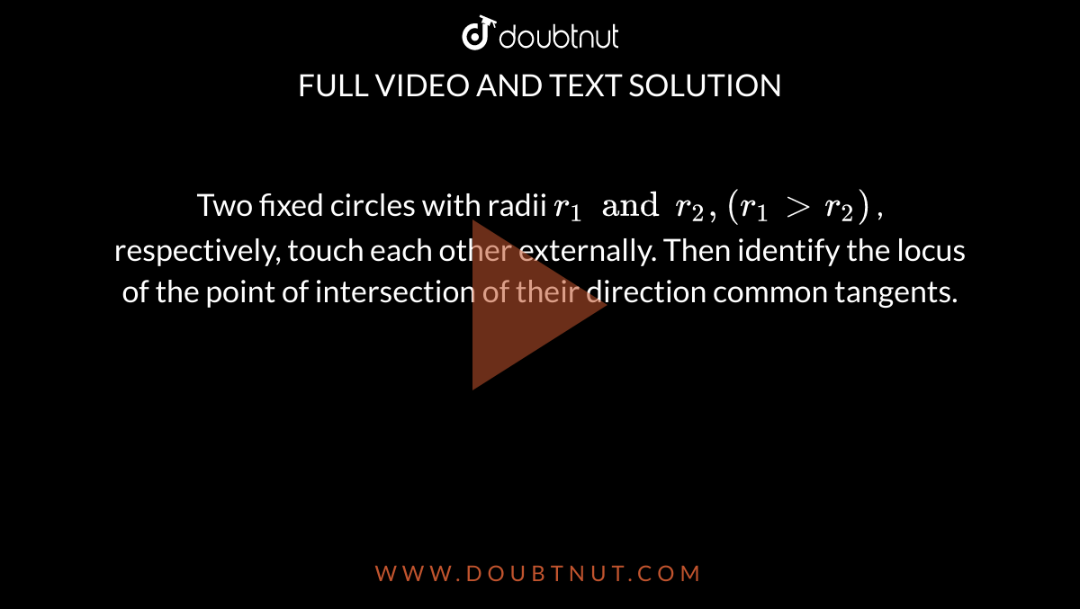 Two fixed circles with radii `r_1 and r_2,(r_1> r_2)`
, respectively, touch each other externally. Then identify the locus of
  the point of intersection of their direction common tangents.