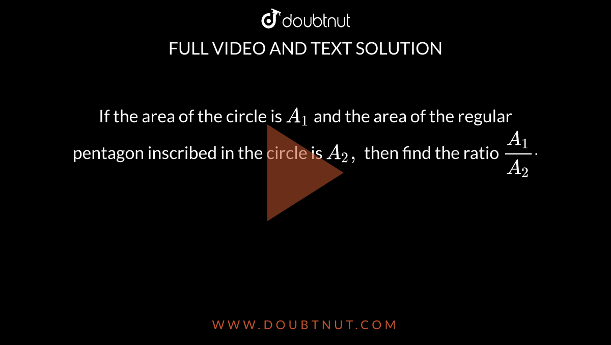 If the area of the circle is `A_1`
and the area of the regular pentagon inscribed in the circle is `A_2,`
then find the ratio `(A_1)/(A_2)dot`