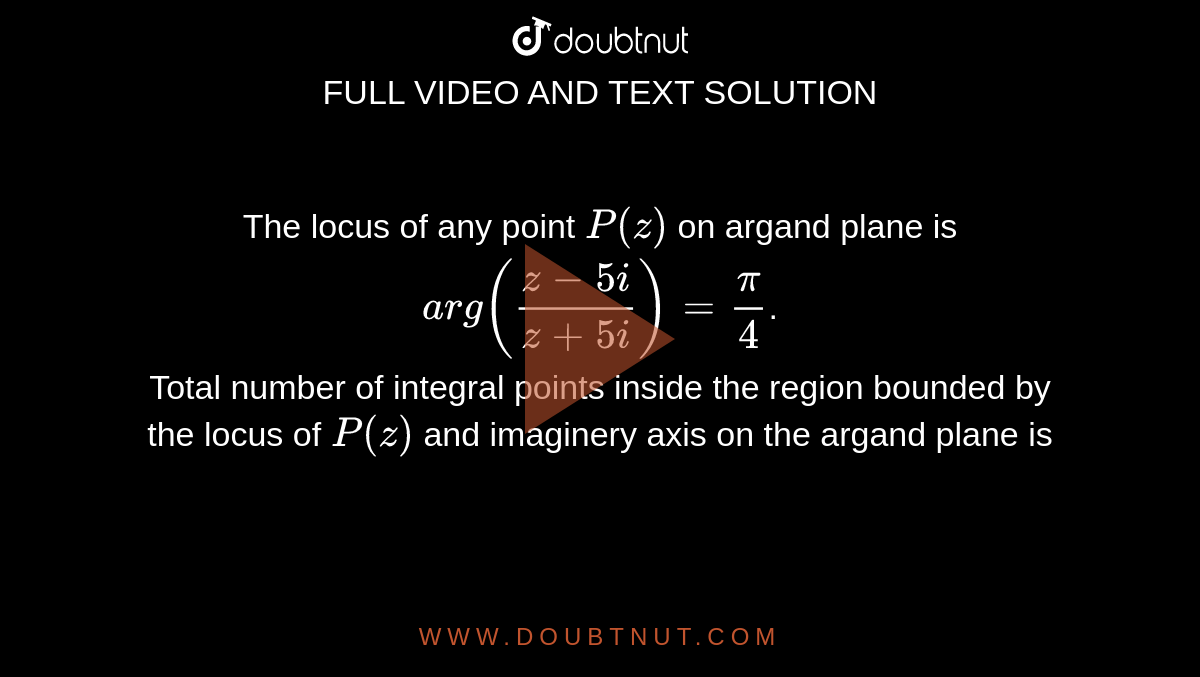 The locus of any point `P(z)` on argand plane is `arg((z-5i)/(z+5i))=(pi)/(4)`. <br>  Total number of integral points inside the region bounded by the locus of `P(z)` and imaginery axis on the argand plane is