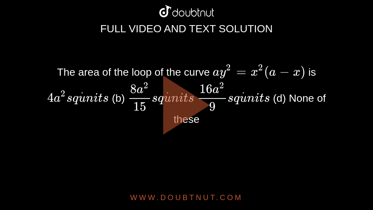 The area of the loop of the curve `a y^2=x^2(a-x)`
is
`4a^2s qdotu n i t s`
 (b) `(8a^2)/(15)s qdotu n i t s`

`(16 a^2)/9s qdotu n i t s`
 (d) None of these