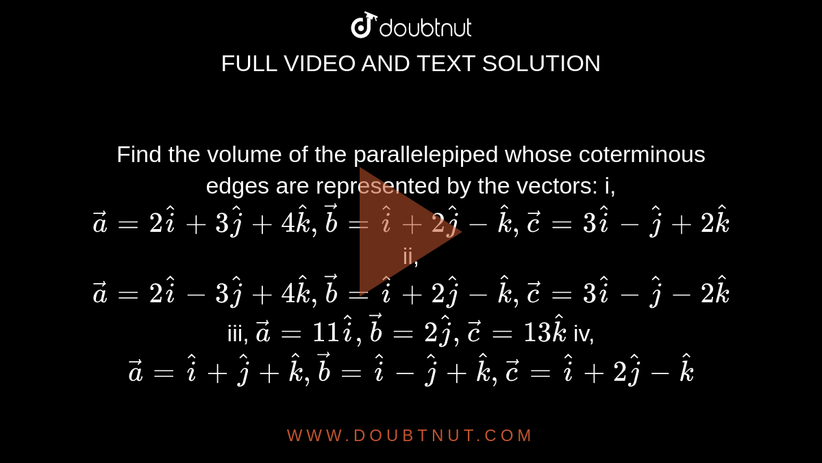 Find the volume of the parallelepiped whose
  coterminous edges are represented by
  the vectors:
 i,` vec a=2 hat i+3 hat j+4 hat k , vec b= hat i+2 hat j- hat k , vec c=3 hat i- hat j+2 hat k`

ii, ` vec a=2 hat i-3 hat j+4 hat k , vec b= hat i+2 hat j- hat k , vec c=3 hat i- hat j-2 hat k`

iii, ` vec a=11 hat i , vec b=2 hat j , vec c=13 hat k`


iv, ` vec a= hat i+ hat j+ hat k , vec b= hat i- hat j+ hat k , vec c= hat i+2 hat j- hat k`