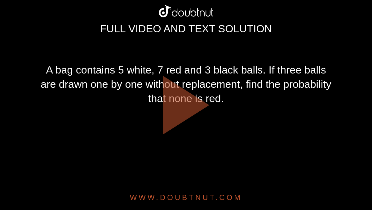 A bag
  contains 5 white, 7 red and 3 black balls. If three balls are drawn one by one
  without replacement, find the probability that none is red.