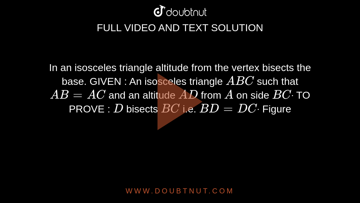 In an isosceles triangle altitude from the vertex
  bisects the base.
GIVEN : An isosceles triangle `A B C`
such that `A B=A C`
and an altitude `A D`
from `A`
on side `B Cdot`

TO PROVE : `D`
bisects `B C`
i.e. `B D=D Cdot`

Figure