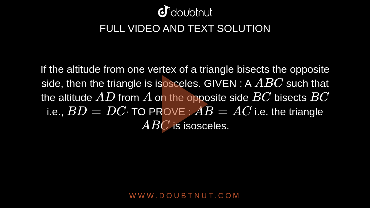 If the altitude from one vertex of a triangle
  bisects the opposite side, then the triangle is isosceles.
GIVEN : A `A B C`
such that the altitude `A D`
from `A`
on the opposite side `B C`
bisects `B C`
i.e., `B D=D Cdot`

TO PROVE : `A B=A C`
i.e. the triangle `A B C`
is isosceles.