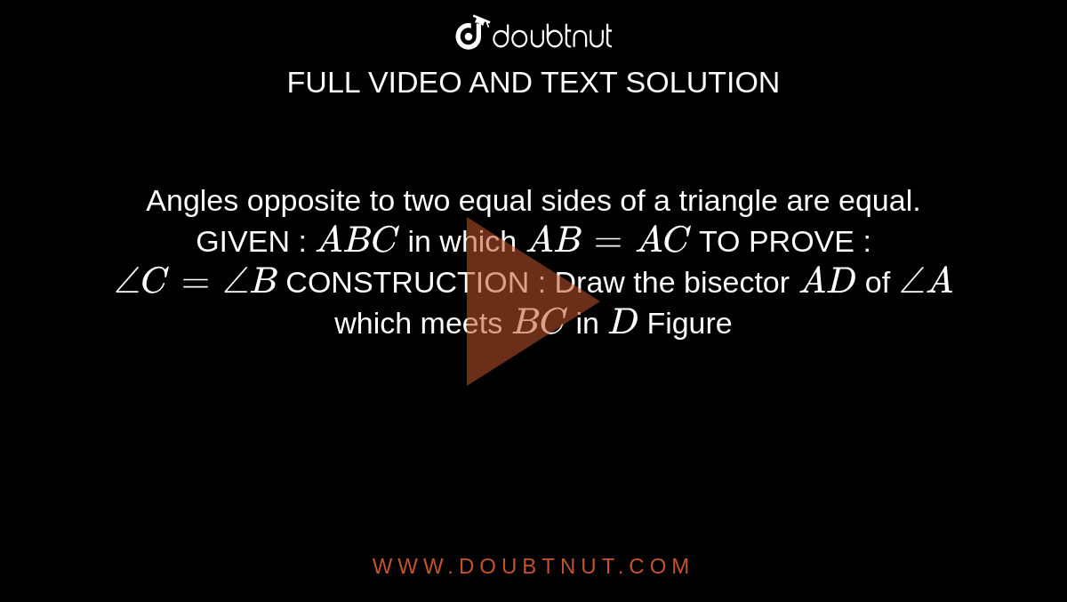 Angles opposite to two equal sides of a triangle
  are equal.
GIVEN : ` A B C`
in which `A B=A C`

TO PROVE : `/_C=/_B`

CONSTRUCTION : Draw the bisector `A D`
of `/_A`
which meets `B C`
in `D`

Figure