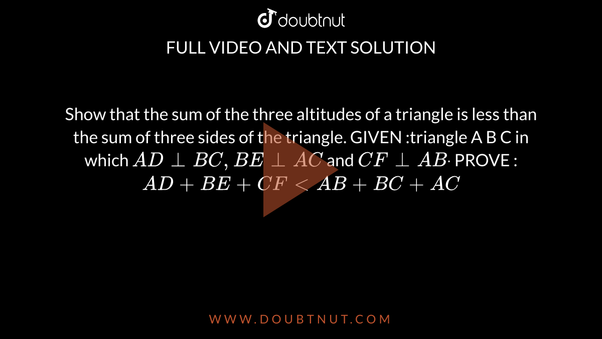 Show that the sum of the three altitudes of a
  triangle is less than the sum of three sides of the triangle.
GIVEN :triangle A B C in which `A D_|_B C ,B E_|_A C`
and `C F_|_A Bdot`

PROVE : `A D+B E+C F < A B+B C+A C`