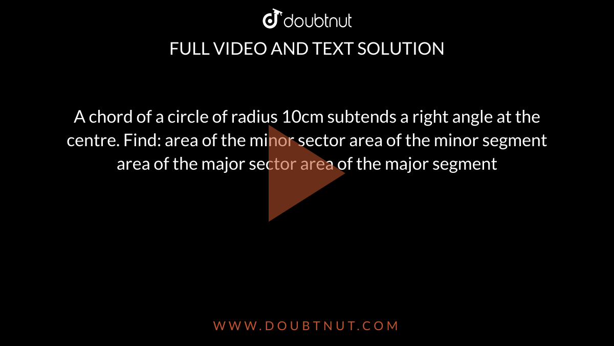 A chord of a circle of radius 10cm subtends a right angle at the
  centre. Find:
area of the minor sector
area of the minor segment
area of the major sector
area of the major segment