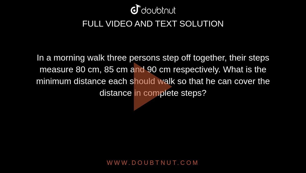In a morning walk three persons step off together, their steps measure 80 cm,  85 cm and 90 cm respectively. What is the minimum distance each should walk so that he can cover the distance in complete steps?