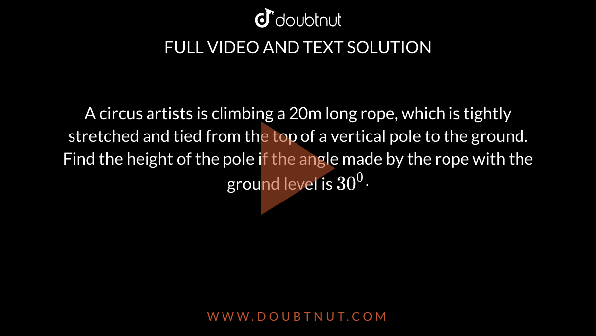 A circus artists is climbing a 20m long rope, which is tightly
  stretched and tied from the top of a vertical pole to the ground. Find the
  height of the pole if the angle made by the rope with the ground level is `30^0dot`